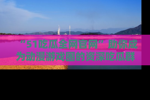 “51吃瓜全网官网”助你成为动漫游戏圈的资深吃瓜群众！
