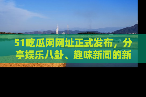 51吃瓜网网址正式发布，分享娱乐八卦、趣味新闻的新平台