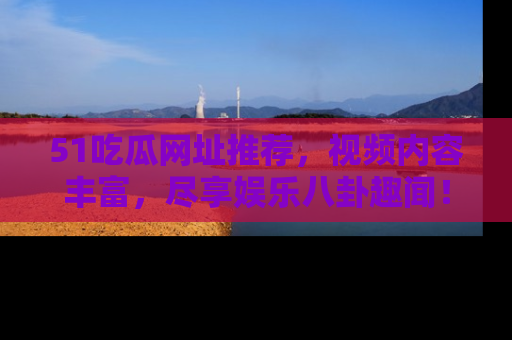 51吃瓜网址推荐，视频内容丰富，尽享娱乐八卦趣闻！
