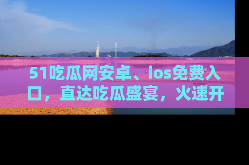 51吃瓜网安卓、ios免费入口，直达吃瓜盛宴，火速开启线上体验！