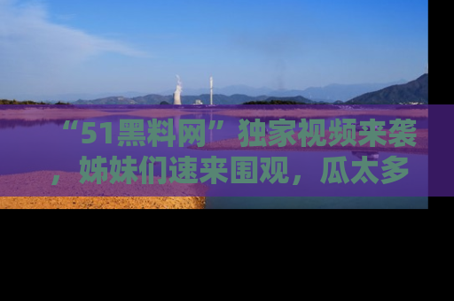 “51黑料网”独家视频来袭，姊妹们速来围观，瓜太多简直停不下来！