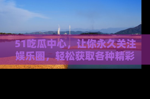 51吃瓜中心，让你永久关注娱乐圈，轻松获取各种精彩的吃瓜信息！