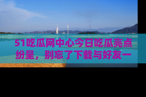 51吃瓜网中心今日吃瓜亮点纷呈，别忘了下载与好友一同分享！