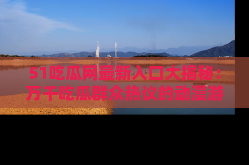 51吃瓜网最新入口大揭秘：万千吃瓜群众热议的动漫游戏事件
