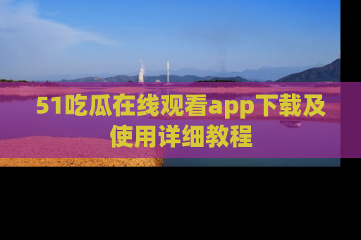 51吃瓜在线观看app下载及使用详细教程
