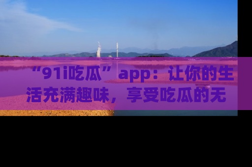 “91i吃瓜”app：让你的生活充满趣味，享受吃瓜的无限乐趣！