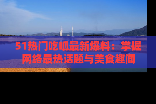 51热门吃呱最新爆料:掌握网络最热话题与美食趣闻