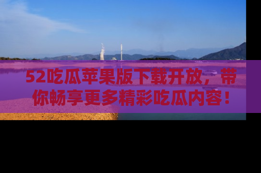 52吃瓜苹果版下载开放,带你畅享更多精彩吃瓜内容!