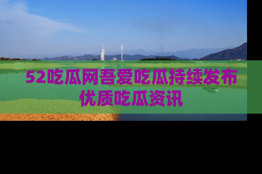 52吃瓜网吾爱吃瓜持续发布优质吃瓜资讯