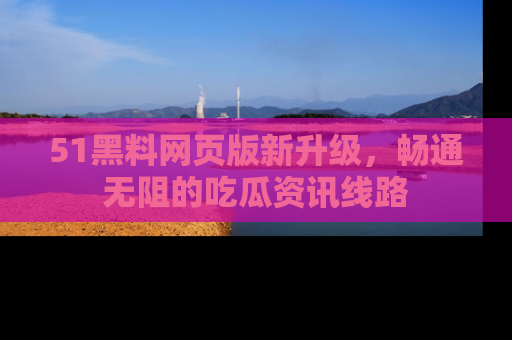 51黑料网页版新升级,畅通无阻的吃瓜资讯线路