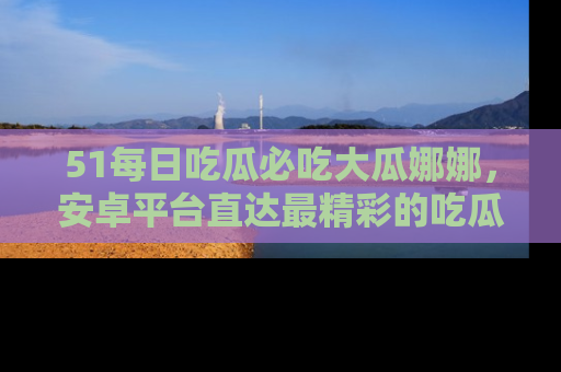 51每日吃瓜必吃大瓜娜娜,安卓平台直达最精彩的吃瓜内容。