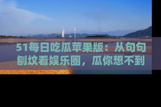 51每日吃瓜苹果版:从句句刨坟看娱乐圈,瓜你想不到的精彩纷呈!