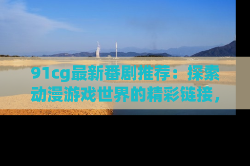 91cg最新番剧推荐:探索动漫游戏世界的精彩链接,尽在此处!