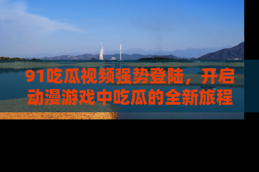 91吃瓜视频强势登陆,开启动漫游戏中吃瓜的全新旅程!