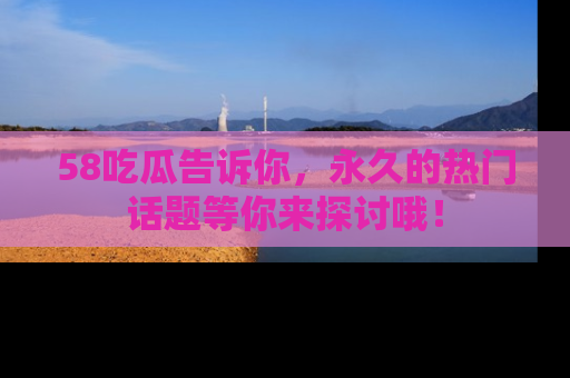 58吃瓜告诉你，永久的热门话题等你来探讨哦！