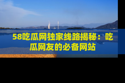 58吃瓜网独家线路揭秘：吃瓜网友的必备网站