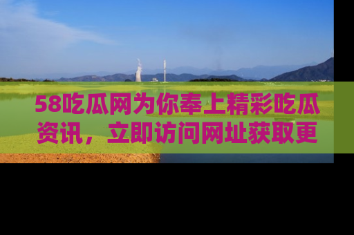 58吃瓜网为你奉上精彩吃瓜资讯，立即访问网址获取更多内容！