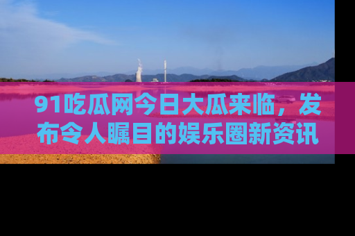 91吃瓜网今日大瓜来临,发布令人瞩目的娱乐圈新资讯!