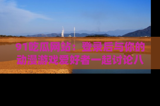 91吃瓜网站：登录后与你的动漫游戏爱好者一起讨论八卦！
