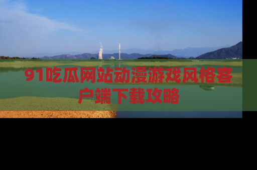 91吃瓜网站动漫游戏风格客户端下载攻略