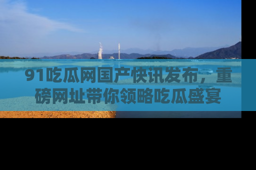 91吃瓜网国产快讯发布，重磅网址带你领略吃瓜盛宴