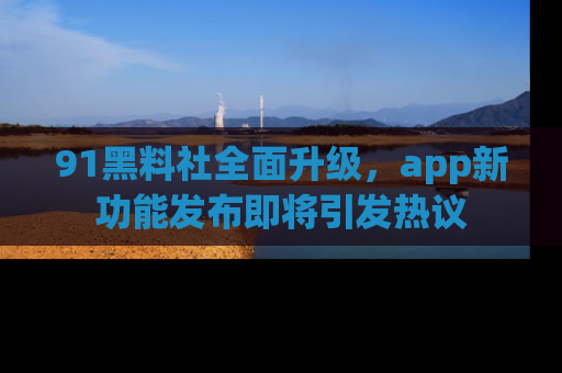 91黑料社全面升级,app新功能发布即将引发热议
