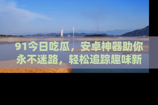 91今日吃瓜,安卓神器助你永不迷路,轻松追踪趣味新闻!