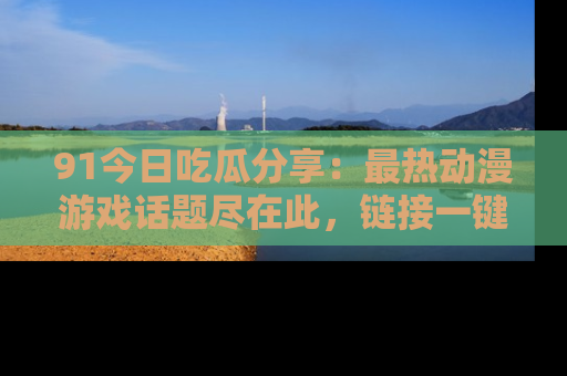 91今日吃瓜分享:最热动漫游戏话题尽在此,链接一键畅游!