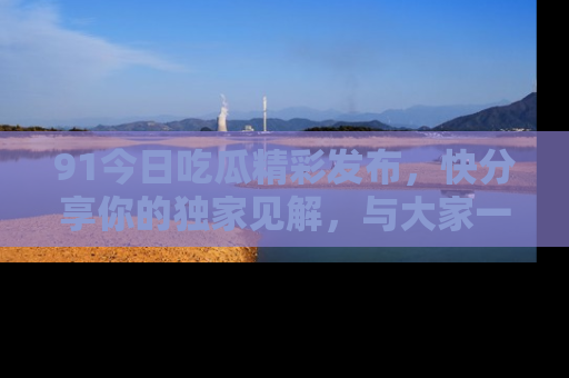 91今日吃瓜精彩发布,快分享你的独家见解,与大家一起讨论吧!
