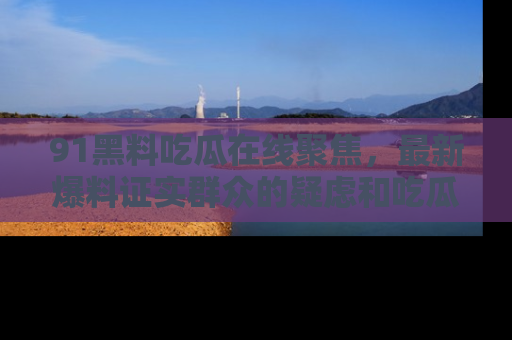 91黑料吃瓜在线聚焦,最新爆料证实群众的疑虑和吃瓜乐趣!