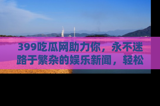 399吃瓜网助力你,永不迷路于繁杂的娱乐新闻,轻松追踪热点!