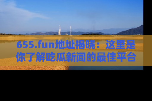 655.fun地址揭晓:这里是你了解吃瓜新闻的最佳平台,快来探索吧!
