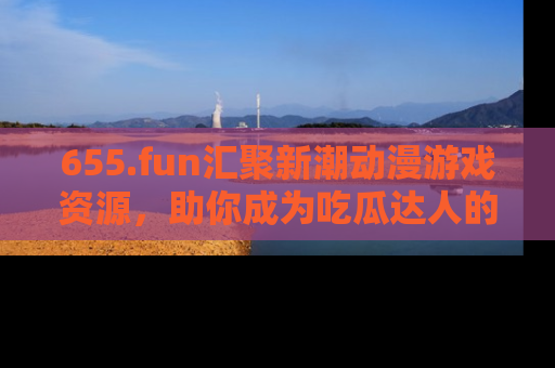 655.fun汇聚新潮动漫游戏资源,助你成为吃瓜达人的必备平台!