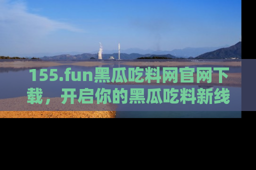 155.fun黑瓜吃料网官网下载,开启你的黑瓜吃料新线路,轻松找到入口!