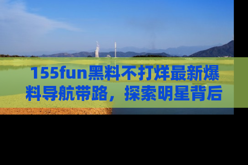 155fun黑料不打烊最新爆料导航带路,探索明星背后的秘密