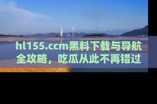 hl155.ccm黑料下载与导航全攻略,吃瓜从此不再错过任何热点