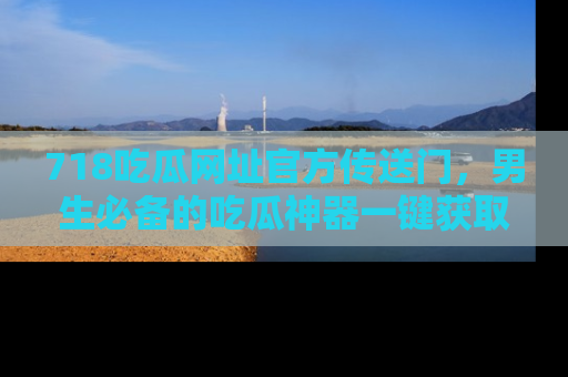 718吃瓜网址官方传送门,男生必备的吃瓜神器一键获取!