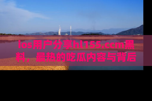 ios用户分享hl155.ccm黑料，最热的吃瓜内容与背后的真实事件！