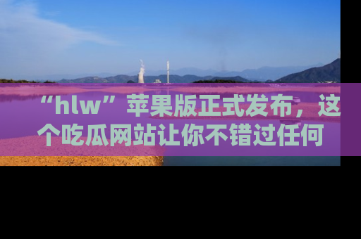 “hlw”苹果版正式发布，这个吃瓜网站让你不错过任何热议话题！