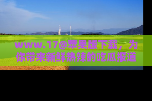 www.17@苹果版下载,为你带来新鲜热辣的吃瓜报道,尽情享受!
