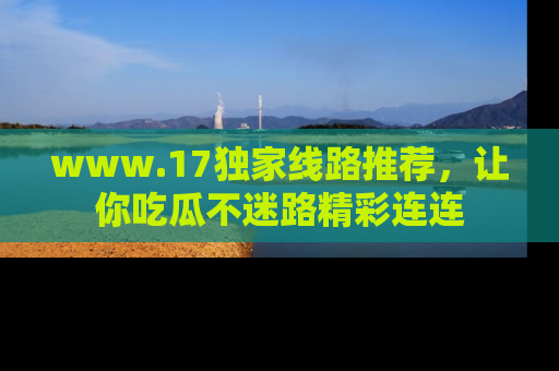 www.17独家线路推荐，让你吃瓜不迷路精彩连连
