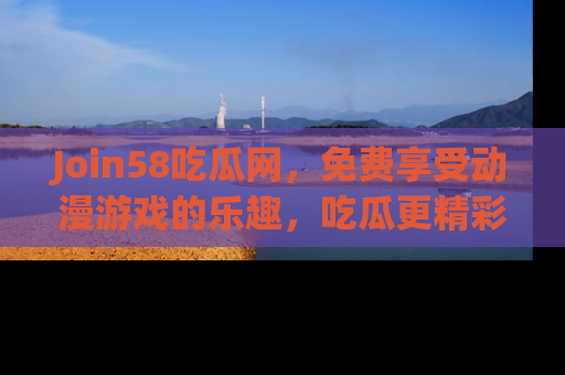 Join58吃瓜网，免费享受动漫游戏的乐趣，吃瓜更精彩！