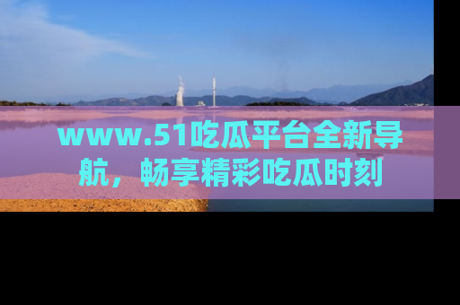 www.51吃瓜平台全新导航,畅享精彩吃瓜时刻