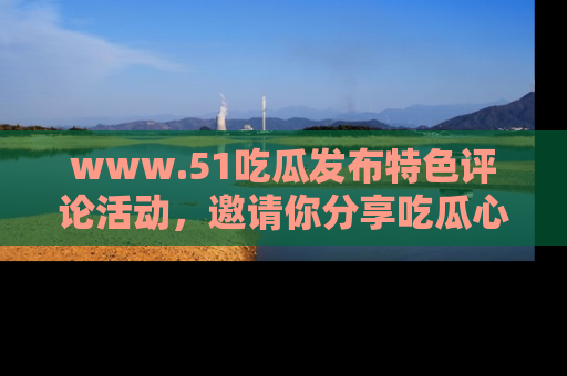 www.51吃瓜发布特色评论活动，邀请你分享吃瓜心得与看法！