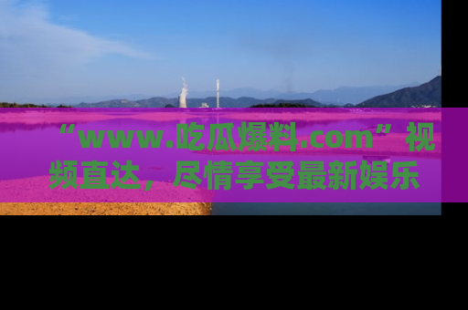 “www.吃瓜爆料.com”视频直达，尽情享受最新娱乐圈的吃瓜盛宴！