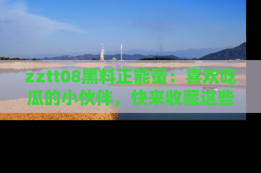 zztt08黑料正能量：喜欢吃瓜的小伙伴，快来收藏这些优质资源！