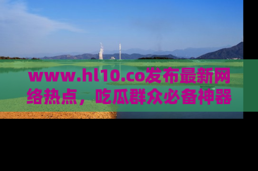 www.hl10.co发布最新网络热点，吃瓜群众必备神器