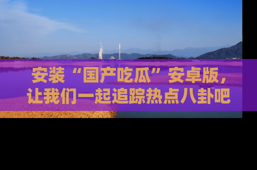 安装“国产吃瓜”安卓版,让我们一起追踪热点八卦吧~