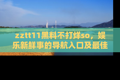 zztt11黑料不打烊so，娱乐新鲜事的导航入口及最佳浏览线路推荐