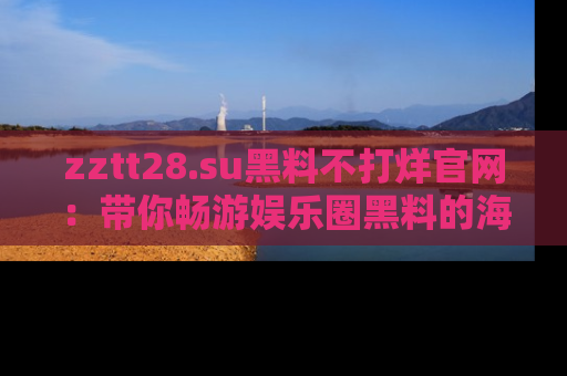 zztt28.su黑料不打烊官网:带你畅游娱乐圈黑料的海洋,掌握每一条最新消息
